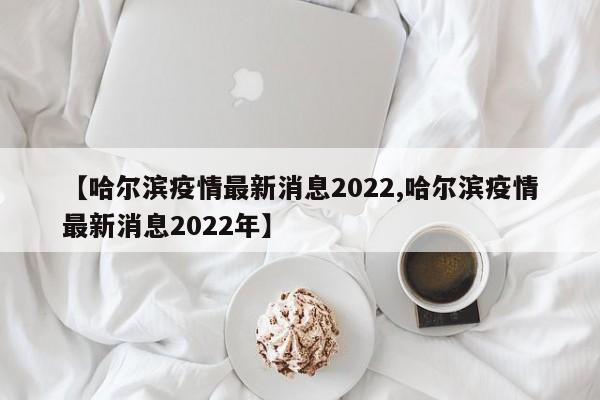 【哈尔滨疫情最新消息2022,哈尔滨疫情最新消息2022年】