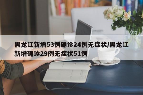 黑龙江新增53例确诊24例无症状/黑龙江新增确诊29例无症状51例