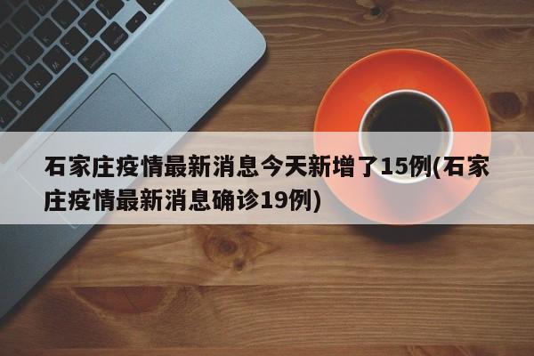 石家庄疫情最新消息今天新增了15例(石家庄疫情最新消息确诊19例)