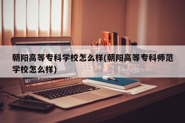 朝阳高等专科学校怎么样(朝阳高等专科师范学校怎么样)