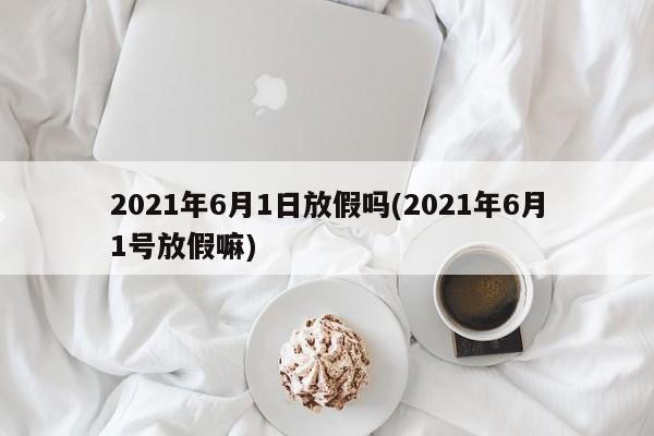 2021年6月1日放假吗(2021年6月1号放假嘛)