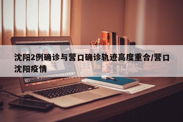 沈阳2例确诊与营口确诊轨迹高度重合/营口沈阳疫情