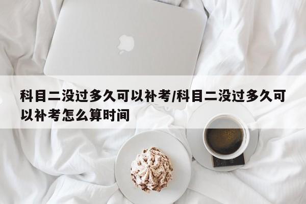 科目二没过多久可以补考/科目二没过多久可以补考怎么算时间