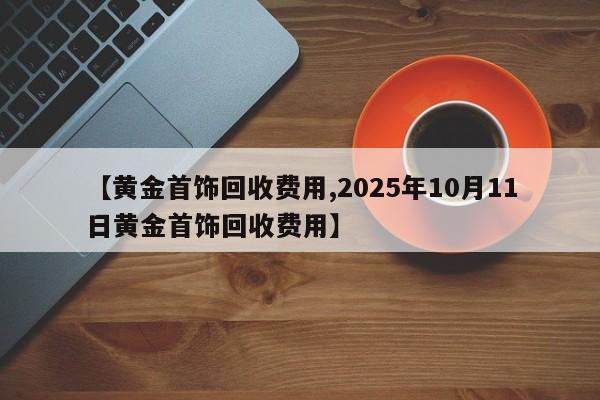【黄金首饰回收费用,2025年10月11日黄金首饰回收费用】