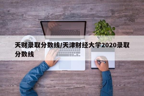 天财录取分数线/天津财经大学2020录取分数线