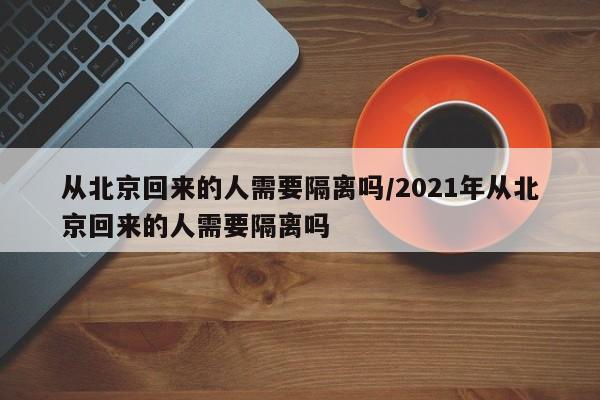 从北京回来的人需要隔离吗/2021年从北京回来的人需要隔离吗