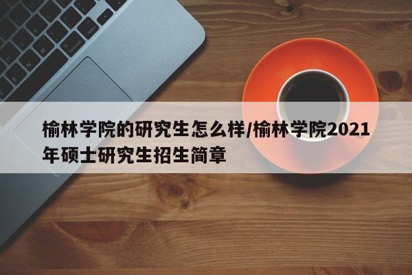 榆林学院的研究生怎么样/榆林学院2021年硕士研究生招生简章
