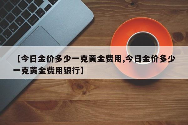 【今日金价多少一克黄金费用,今日金价多少一克黄金费用银行】