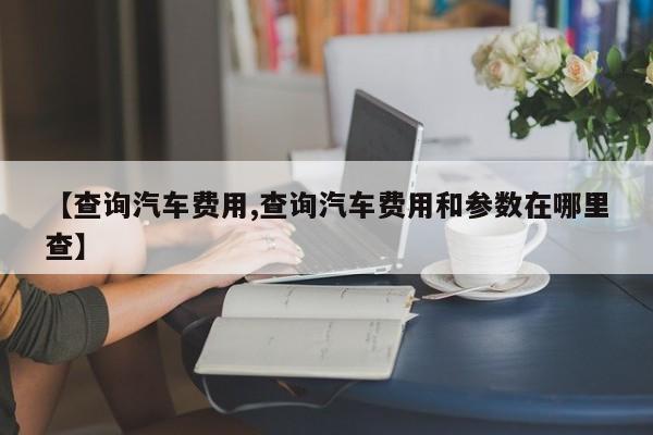 【查询汽车费用,查询汽车费用和参数在哪里查】