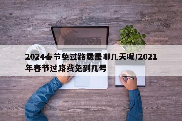 2024春节免过路费是哪几天呢/2021年春节过路费免到几号