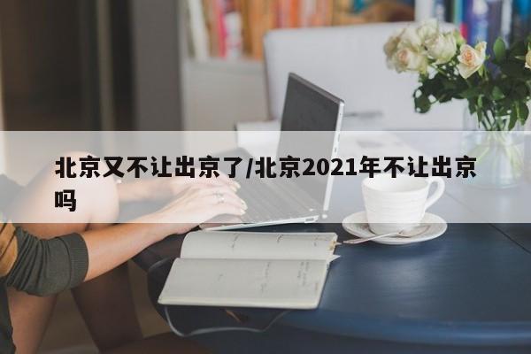 北京又不让出京了/北京2021年不让出京吗