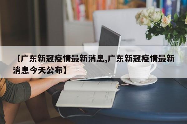【广东新冠疫情最新消息,广东新冠疫情最新消息今天公布】