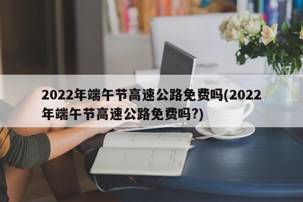 2022年端午节高速公路免费吗(2022年端午节高速公路免费吗?)