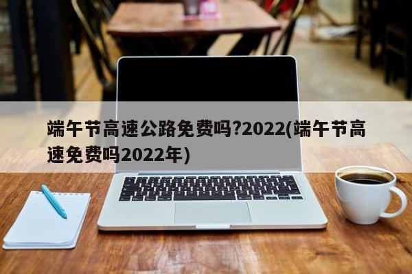 端午节高速公路免费吗?2022(端午节高速免费吗2022年)