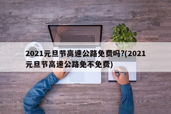2021元旦节高速公路免费吗?(2021元旦节高速公路免不免费)