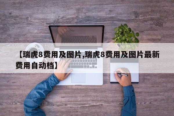 【瑞虎8费用及图片,瑞虎8费用及图片最新费用自动档】