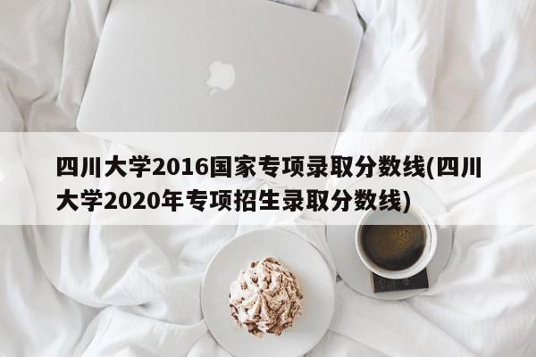 四川大学2016国家专项录取分数线(四川大学2020年专项招生录取分数线)