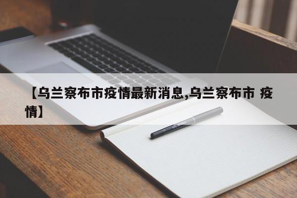 【乌兰察布市疫情最新消息,乌兰察布市 疫情】