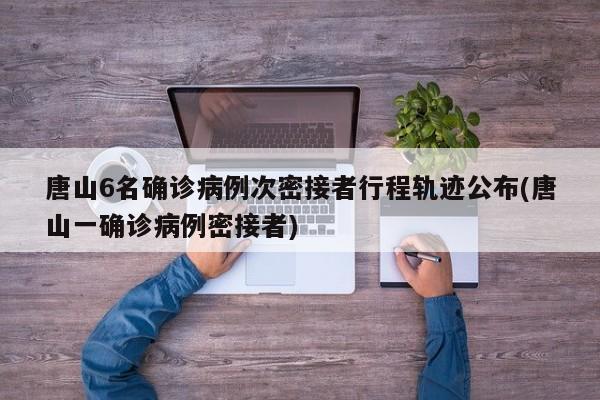 唐山6名确诊病例次密接者行程轨迹公布(唐山一确诊病例密接者)