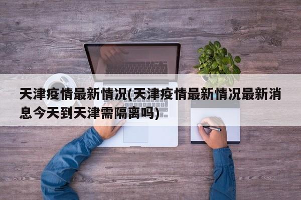 天津疫情最新情况(天津疫情最新情况最新消息今天到天津需隔离吗)