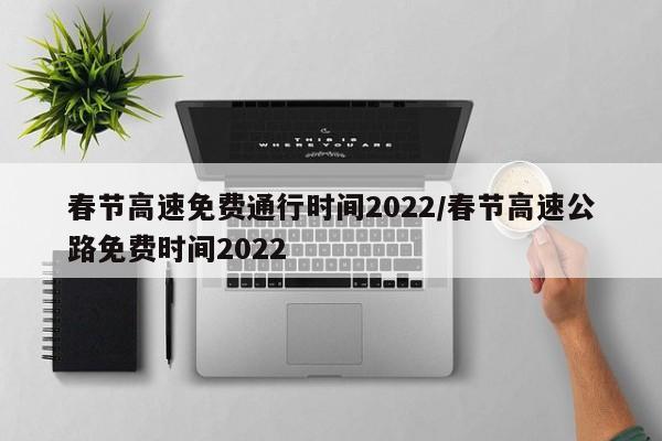 春节高速免费通行时间2022/春节高速公路免费时间2022