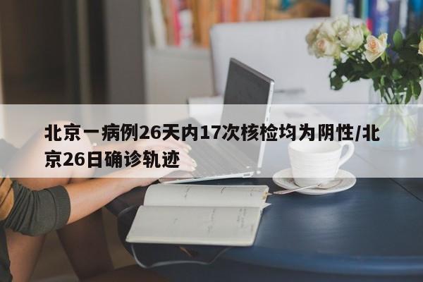 北京一病例26天内17次核检均为阴性/北京26日确诊轨迹