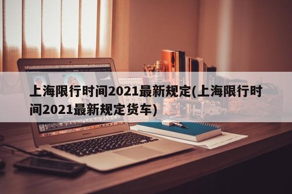 上海限行时间2021最新规定(上海限行时间2021最新规定货车)