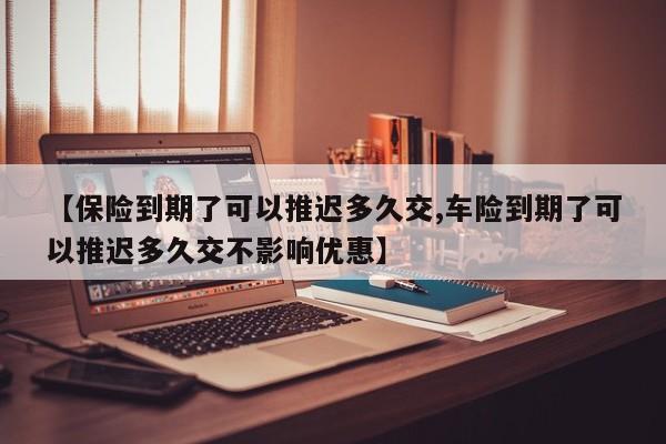 【保险到期了可以推迟多久交,车险到期了可以推迟多久交不影响优惠】