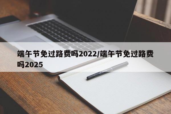 端午节免过路费吗2022/端午节免过路费吗2025