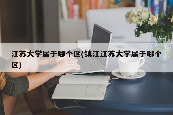 江苏大学属于哪个区(镇江江苏大学属于哪个区)