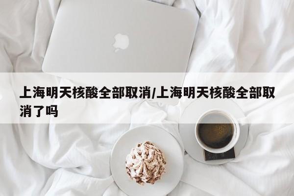 上海明天核酸全部取消/上海明天核酸全部取消了吗