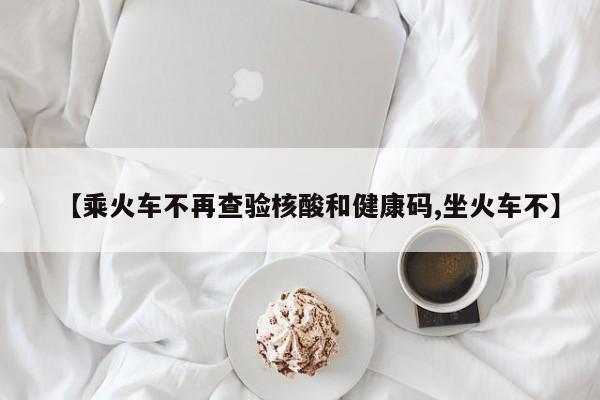 【乘火车不再查验核酸和健康码,坐火车不】