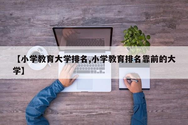 【小学教育大学排名,小学教育排名靠前的大学】