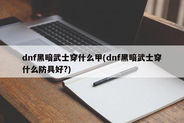 dnf黑暗武士穿什么甲(dnf黑暗武士穿什么防具好?)