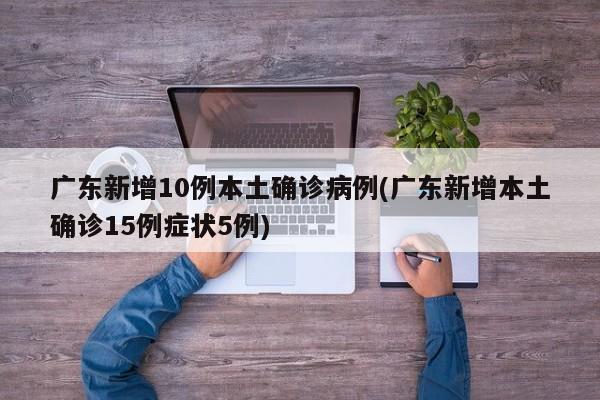 广东新增10例本土确诊病例(广东新增本土确诊15例症状5例)