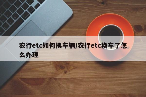 农行etc如何换车辆/农行etc换车了怎么办理