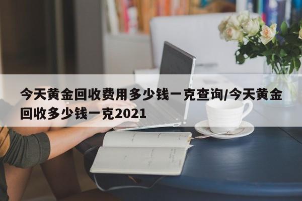 今天黄金回收费用多少钱一克查询/今天黄金回收多少钱一克2021