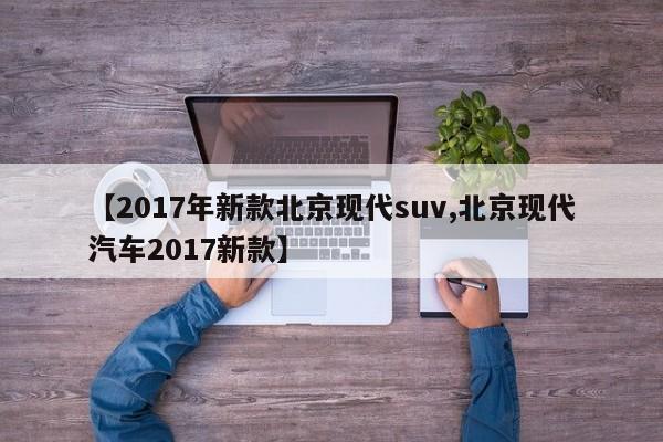 【2017年新款北京现代suv,北京现代汽车2017新款】