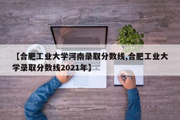 【合肥工业大学河南录取分数线,合肥工业大学录取分数线2021年】