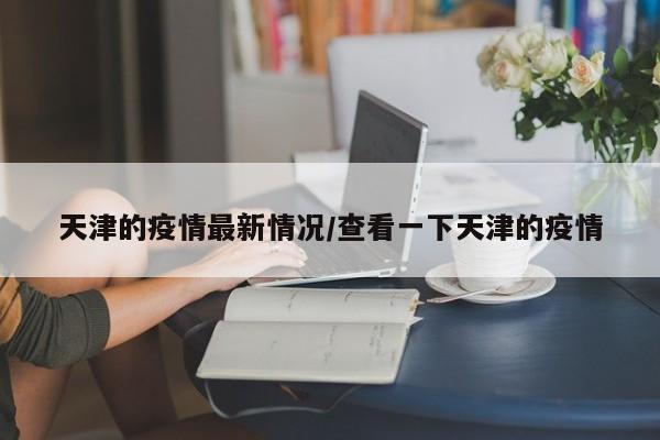 天津的疫情最新情况/查看一下天津的疫情