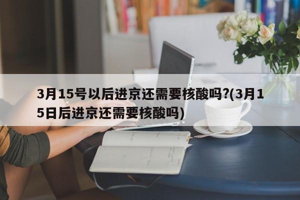 3月15号以后进京还需要核酸吗?(3月15日后进京还需要核酸吗)