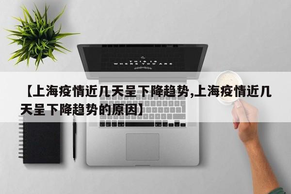 【上海疫情近几天呈下降趋势,上海疫情近几天呈下降趋势的原因】
