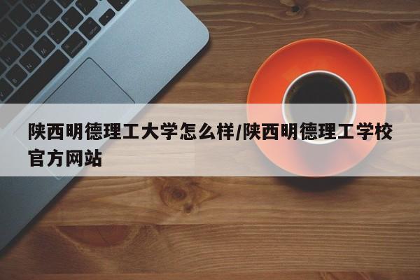 陕西明德理工大学怎么样/陕西明德理工学校官方网站
