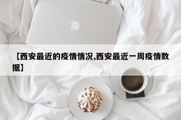 【西安最近的疫情情况,西安最近一周疫情数据】