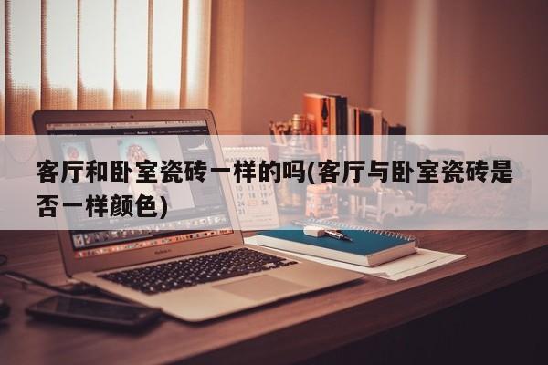 客厅和卧室瓷砖一样的吗(客厅与卧室瓷砖是否一样颜色)