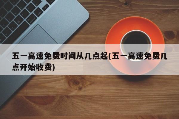 五一高速免费时间从几点起(五一高速免费几点开始收费)