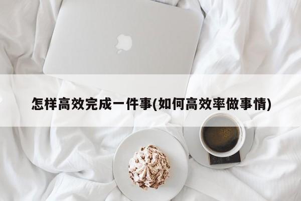 怎样高效完成一件事(如何高效率做事情)