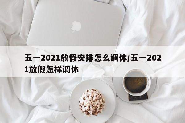 五一2021放假安排怎么调休/五一2021放假怎样调休