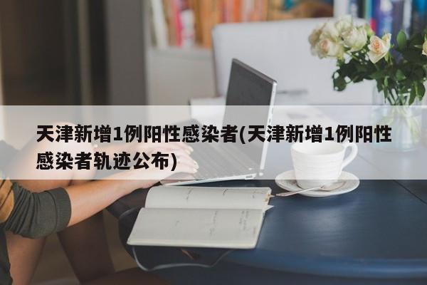 天津新增1例阳性感染者(天津新增1例阳性感染者轨迹公布)