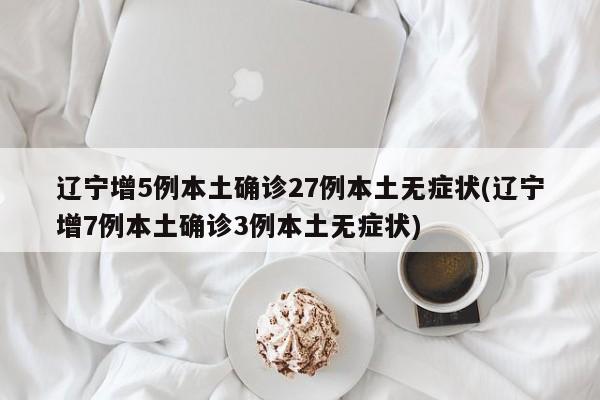 辽宁增5例本土确诊27例本土无症状(辽宁增7例本土确诊3例本土无症状)